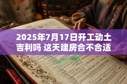 2025年7月17日开工动土吉利吗 这天建房合不合适