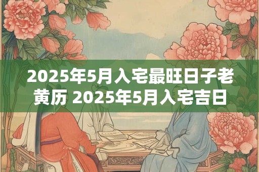 2025年5月入宅最旺日子老黄历 2025年5月入宅吉日