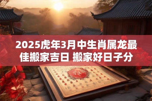 2025虎年3月中生肖属龙最佳搬家吉日 搬家好日子分析