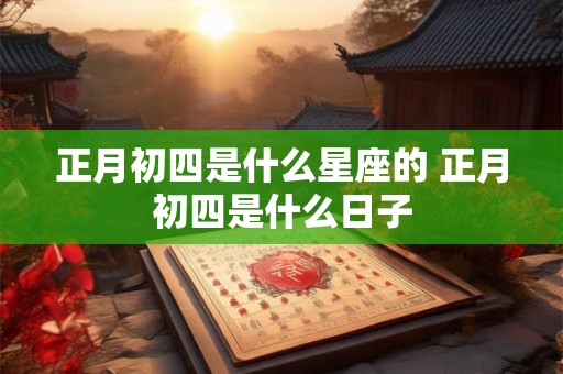 正月初四是什么星座的 正月初四是什么日子