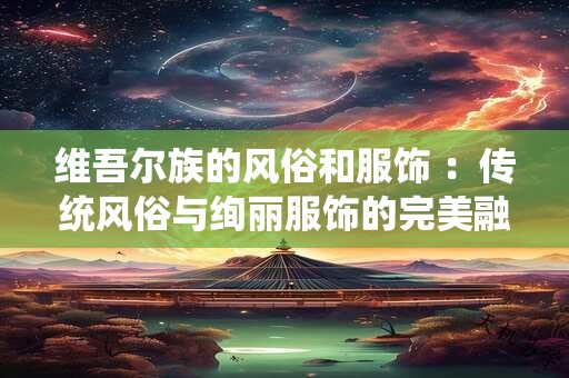 维吾尔族的风俗和服饰 ：传统风俗与绚丽服饰的完美融合