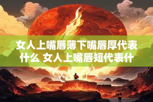 女人上嘴唇薄下嘴唇厚代表什么 女人上嘴唇短代表什么