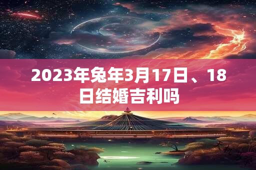 2023年兔年3月17日、18日结婚吉利吗 2023年兔年3月17日、18日结婚吉利吗