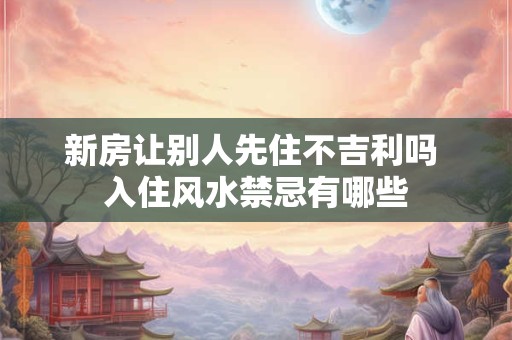 新房让别人先住不吉利吗 入住风水禁忌有哪些
