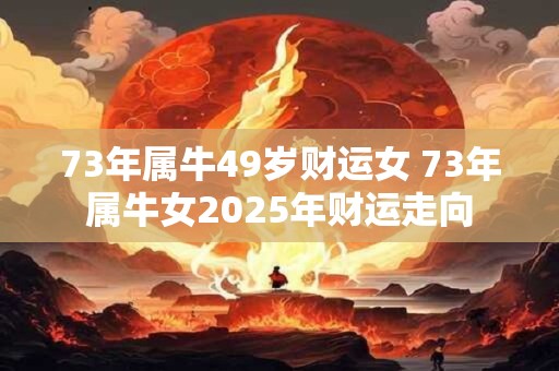 73年属牛49岁财运女 73年属牛女2025年财运走向