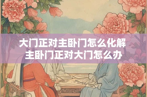 大门正对主卧门怎么化解 主卧门正对大门怎么办