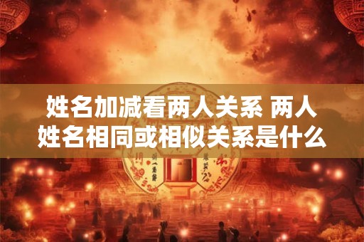 姓名加减看两人关系 两人姓名相同或相似关系是什么
