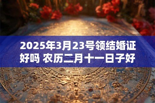 2025年3月23号领结婚证好吗 农历二月十一日子好吗