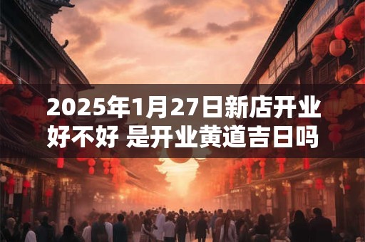 2025年1月27日新店开业好不好 是开业黄道吉日吗