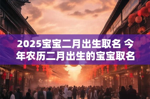 2025宝宝二月出生取名 今年农历二月出生的宝宝取名