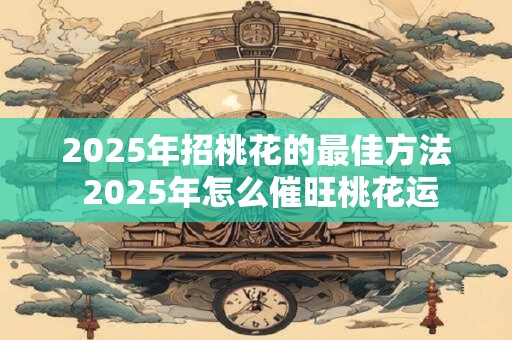 2025年招桃花的最佳方法 2025年怎么催旺桃花运