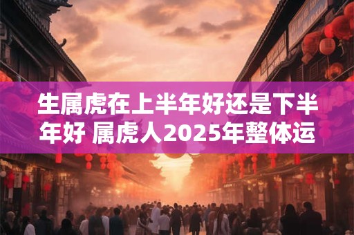 生属虎在上半年好还是下半年好 属虎人2025年整体运势