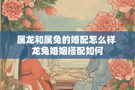 属龙和属兔的婚配怎么样 龙兔婚姻搭配如何