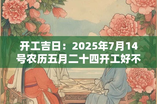 开工吉日：2025年7月14号农历五月二十四开工好不好