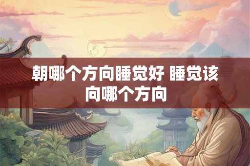 朝哪个方向睡觉好 睡觉该向哪个方向 朝哪个方向睡觉好 睡觉该向哪个方向