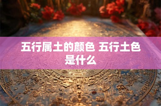 五行属土的颜色 五行土色是什么 五行属土的颜色 五行土色是什么
