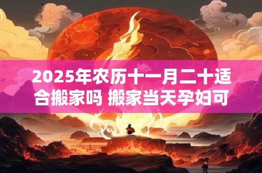 2025年农历十一月二十适合搬家吗 搬家当天孕妇可以去吗