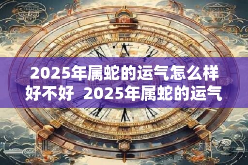 2025年属蛇的运气怎么样好不好  2025年属蛇的运气怎么样