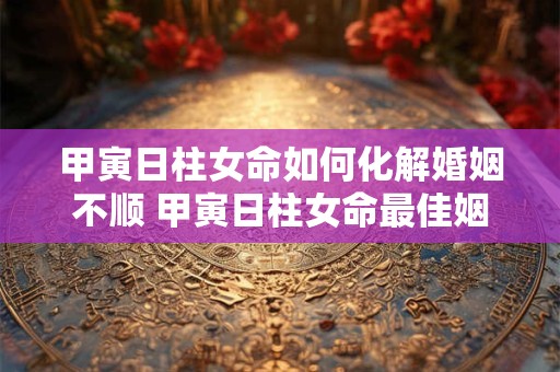 甲寅日柱女命如何化解婚姻不顺 甲寅日柱女命最佳姻缘-择吉日网