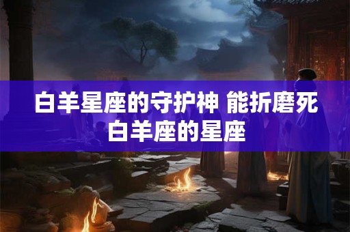 白羊星座的守护神 能折磨死白羊座的星座 白羊星座的守护神 能折磨死白羊座的星座