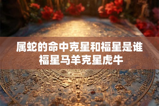 属蛇的命中克星和福星是谁 福星马羊克星虎牛