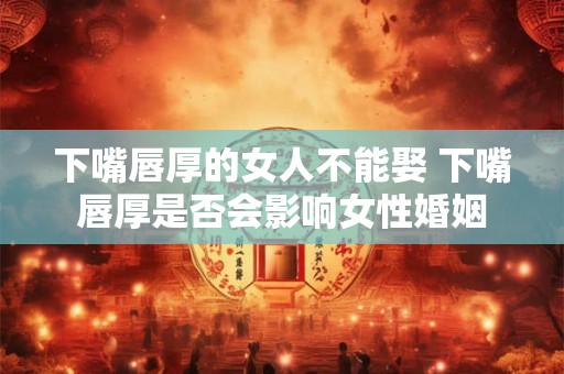 下嘴唇厚的女人不能娶 下嘴唇厚是否会影响女性婚姻 下嘴唇厚的女人不能娶 下嘴唇厚是否会影响女性婚姻