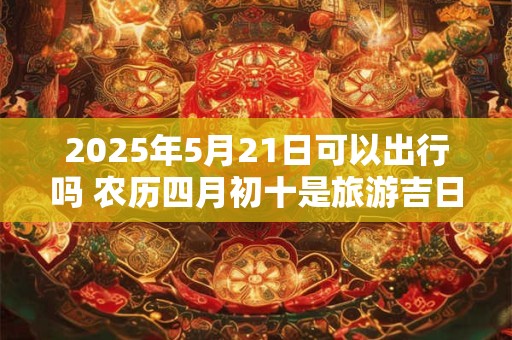 2025年5月21日可以出行吗 农历四月初十是旅游吉日吗