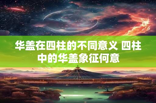 华盖在四柱的不同意义 四柱中的华盖象征何意 华盖在四柱的不同意义 四柱中的华盖象征何意