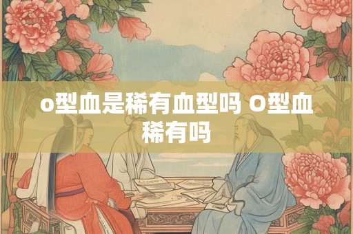 o型血是稀有血型吗 O型血稀有吗