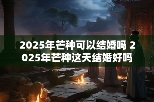 2025年芒种可以结婚吗 2025年芒种这天结婚好吗