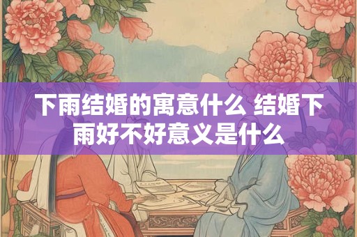 下雨结婚的寓意什么 结婚下雨好不好意义是什么