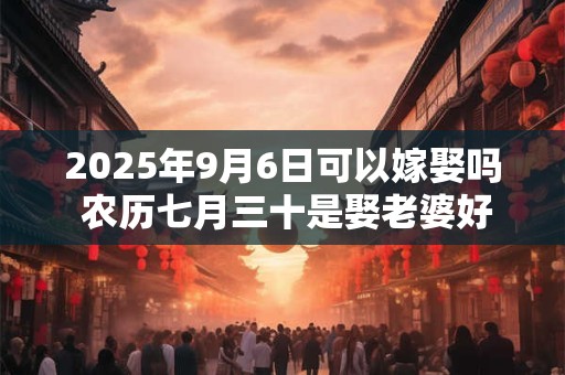 2025年9月6日可以嫁娶吗 农历七月三十是娶老婆好日子吗