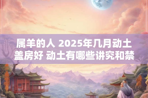 属羊的人 2025年几月动土盖房好 动土有哪些讲究和禁忌