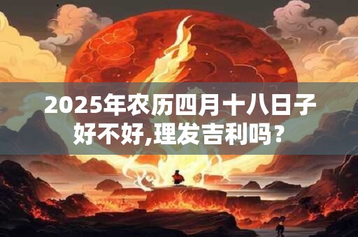 2025年农历四月十八日子好不好,理发吉利吗? 2025年农历四月十八日子好不好,理发吉利吗?