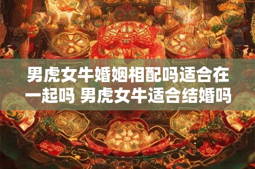男虎女牛婚姻相配吗适合在一起吗 男虎女牛适合结婚吗