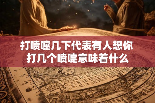 打喷嚏几下代表有人想你 打几个喷嚏意味着什么 打喷嚏几下代表有人想你 打几个喷嚏意味着什么
