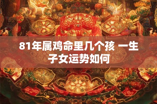81年属鸡命里几个孩 一生子女运势如何