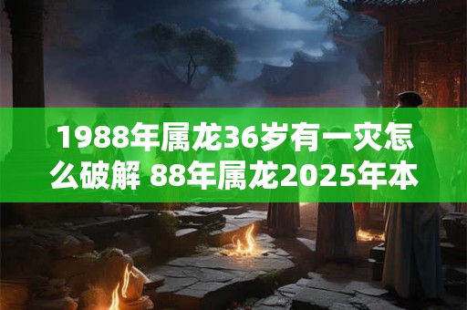 1988年属龙36岁有一灾怎么破解 88年属龙2025年本命年运势如何 1988年属龙36岁有一灾怎么破解 88年属龙2025年本命年运势如何
