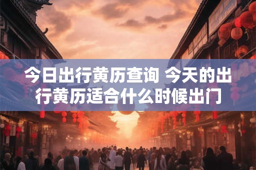 今日出行黄历查询 今天的出行黄历适合什么时候出门