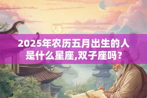 2025年农历五月出生的人是什么星座,双子座吗? 2025年农历五月出生的人是什么星座,双子座吗?