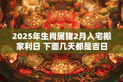 2025年生肖属猪2月入宅搬家利日 下面几天都是吉日