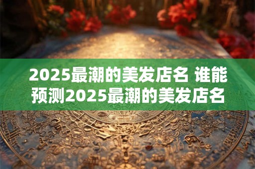 2025最潮的美发店名 谁能预测2025最潮的美发店名