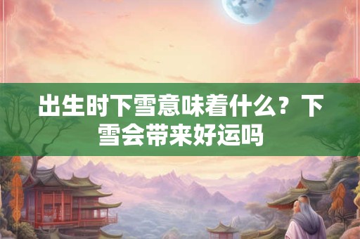 出生时下雪意味着什么?下雪会带来好运吗 出生时下雪意味着什么?下雪会带来好运吗