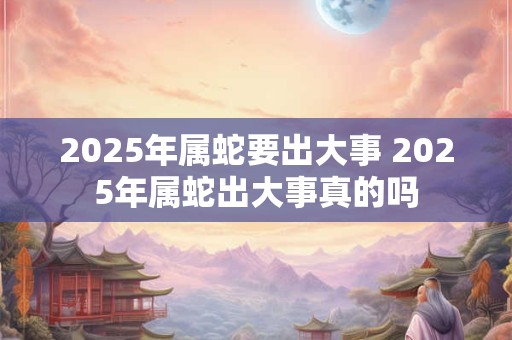 2026年属蛇要出大事 2026年属蛇出大事真的吗 2026年属蛇要出大事 2026年属蛇出大事真的吗