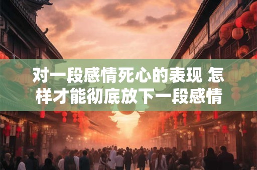 对一段感情死心的表现 怎样才能彻底放下一段感情 对一段感情死心的表现 怎样才能彻底放下一段感情