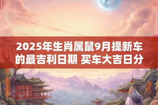 2025年生肖属鼠9月提新车的最吉利日期 买车大吉日分析