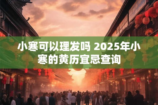 小寒可以理发吗 2025年小寒的黄历宜忌查询