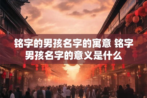 铭字的男孩名字的寓意 铭字男孩名字的意义是什么