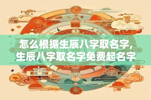 怎么根据生辰八字取名字,生辰八字取名字免费起名字 怎么根据生辰八字取名字,生辰八字取名字免费起名字