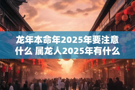 龙年本命年2025年要注意什么 属龙人2025年有什么讲究 龙年本命年2025年要注意什么 属龙人2025年有什么讲究